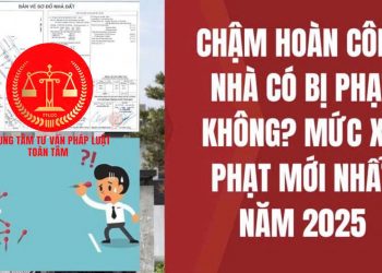 Trung tâm tư vấn pháp luật Toàn Tâm: Nhà có sổ đỏ, chưa hoàn công có bị phạt không – Rủi ro pháp lý nếu để quá hạn chuyển nhượng, thừa kế, tặng cho quyền sử dụng đất?